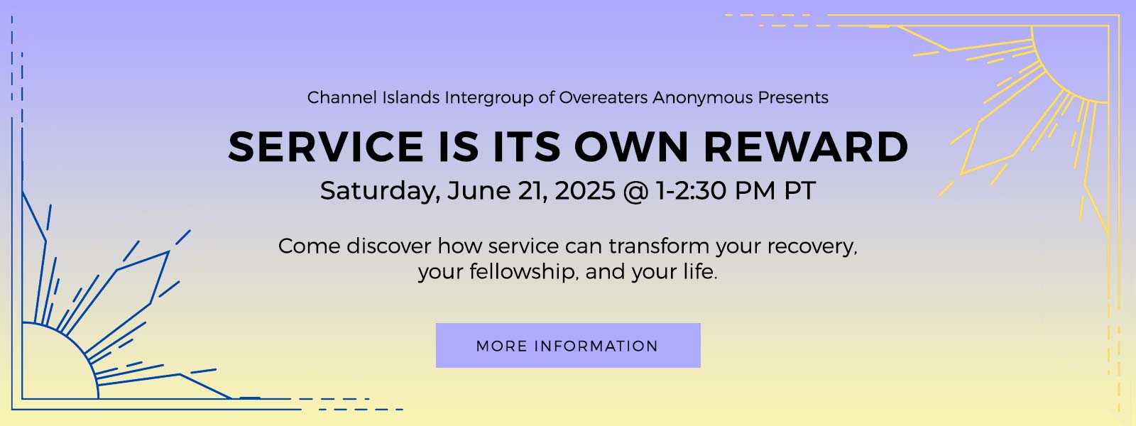 Channel Islands Intergroup of Overeaters Anonymous Present Service Is Its Own Reward Workshop. June 21 @ 1:00 pm – 2:30 pm PDT. Come discover how service can transform your recovery, your fellowship, and your life. Click for more information.